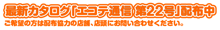 最新カタログ「エコテ通信 第20号」配布中！ご希望の方は配布協力の店舗、店頭にお問い合わせください。